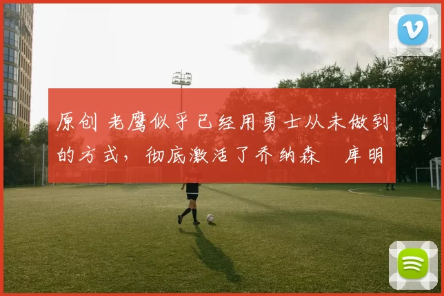 原创 老鹰似乎已经用勇士从未做到的方式,彻底激活了乔纳森・库明加