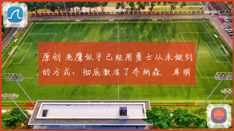 原创 老鹰似乎已经用勇士从未做到的方式，彻底激活了乔纳森・库明加
