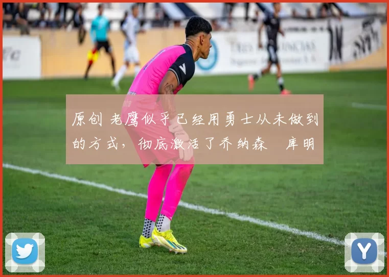 原创 老鹰似乎已经用勇士从未做到的方式,彻底激活了乔纳森・库明加