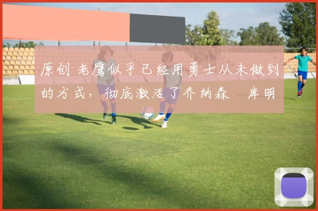 原创 老鹰似乎已经用勇士从未做到的方式，彻底激活了乔纳森・库明加