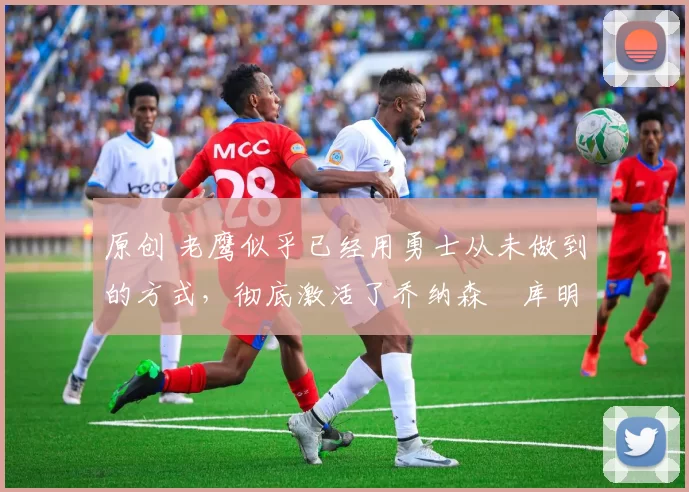 原创 老鹰似乎已经用勇士从未做到的方式,彻底激活了乔纳森・库明加