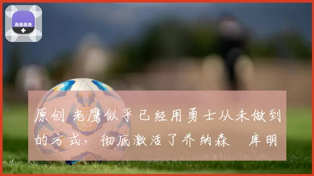 原创 老鹰似乎已经用勇士从未做到的方式，彻底激活了乔纳森・库明加