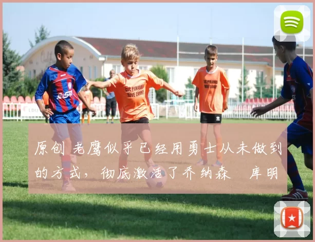 原创 老鹰似乎已经用勇士从未做到的方式，彻底激活了乔纳森・库明加