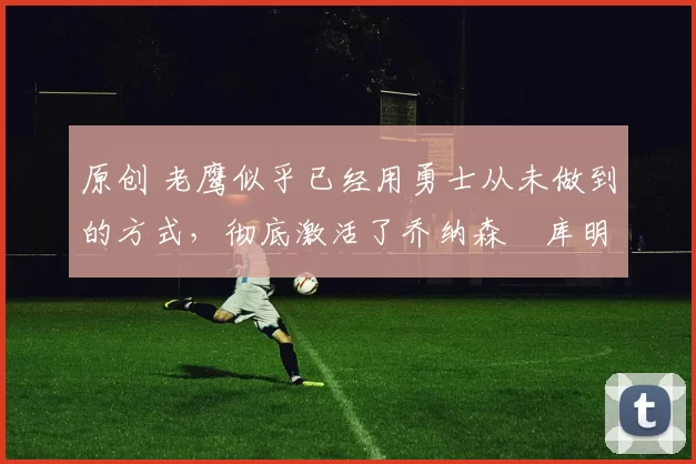 原创 老鹰似乎已经用勇士从未做到的方式,彻底激活了乔纳森・库明加