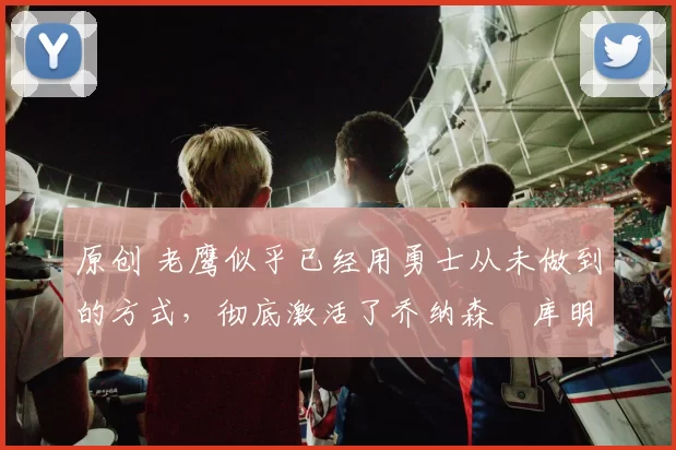 原创 老鹰似乎已经用勇士从未做到的方式，彻底激活了乔纳森・库明加