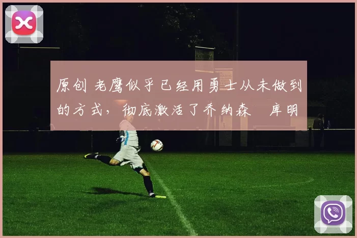 原创 老鹰似乎已经用勇士从未做到的方式，彻底激活了乔纳森・库明加