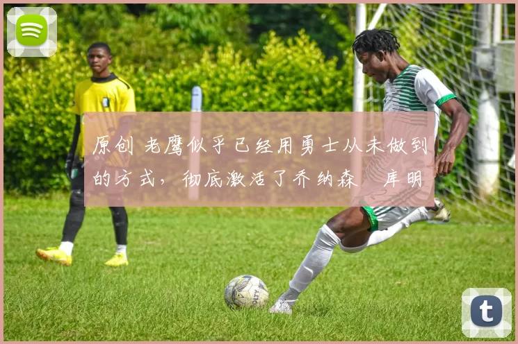 原创 老鹰似乎已经用勇士从未做到的方式,彻底激活了乔纳森・库明加