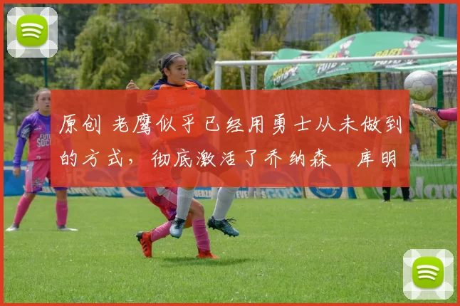 原创 老鹰似乎已经用勇士从未做到的方式，彻底激活了乔纳森・库明加