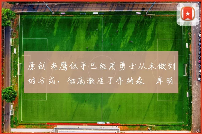 原创 老鹰似乎已经用勇士从未做到的方式，彻底激活了乔纳森・库明加