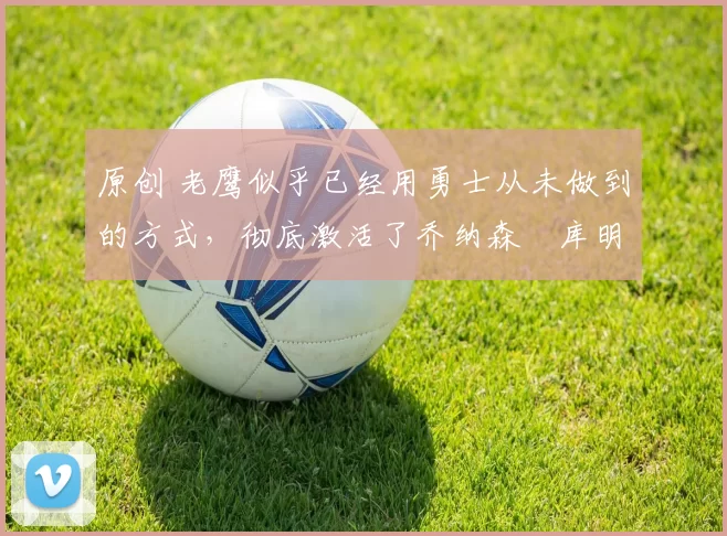 原创 老鹰似乎已经用勇士从未做到的方式，彻底激活了乔纳森・库明加