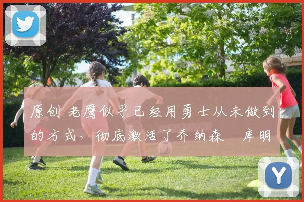 原创 老鹰似乎已经用勇士从未做到的方式，彻底激活了乔纳森・库明加