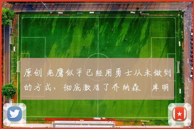 原创 老鹰似乎已经用勇士从未做到的方式，彻底激活了乔纳森・库明加