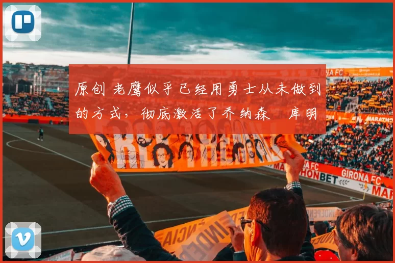 原创 老鹰似乎已经用勇士从未做到的方式,彻底激活了乔纳森・库明加