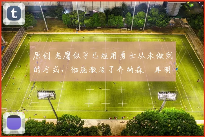 原创 老鹰似乎已经用勇士从未做到的方式，彻底激活了乔纳森・库明加