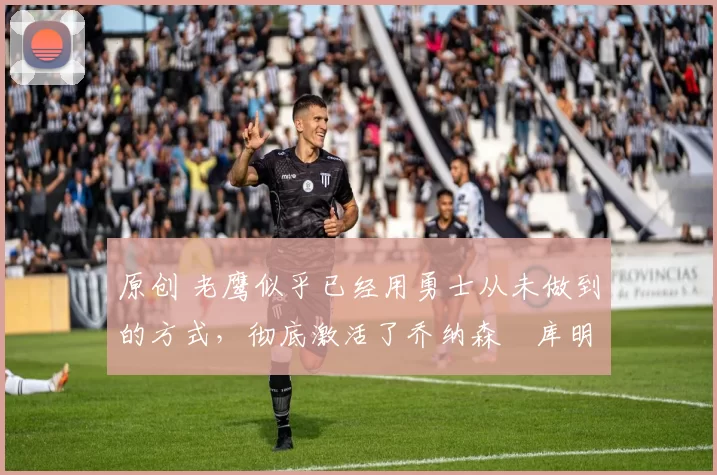 原创 老鹰似乎已经用勇士从未做到的方式，彻底激活了乔纳森・库明加