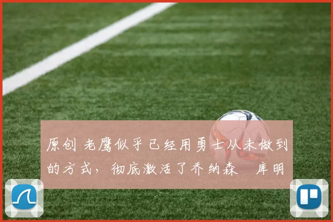 原创 老鹰似乎已经用勇士从未做到的方式,彻底激活了乔纳森・库明加