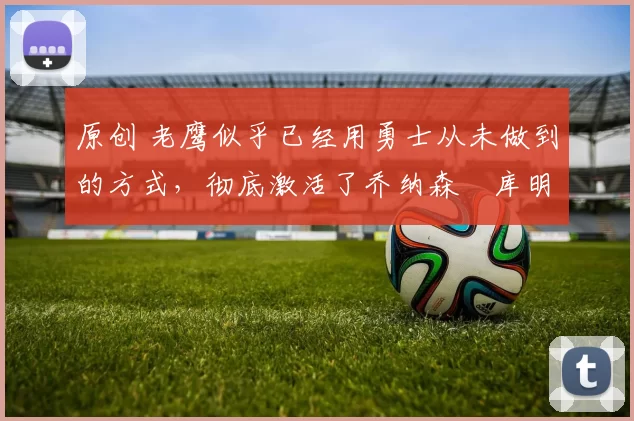 原创 老鹰似乎已经用勇士从未做到的方式，彻底激活了乔纳森・库明加