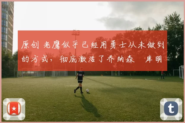 原创 老鹰似乎已经用勇士从未做到的方式,彻底激活了乔纳森・库明加