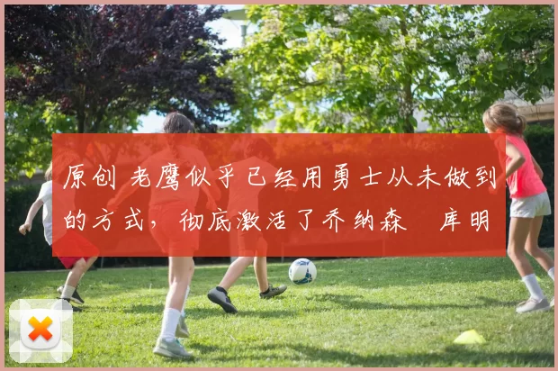 原创 老鹰似乎已经用勇士从未做到的方式，彻底激活了乔纳森・库明加