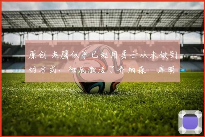 原创 老鹰似乎已经用勇士从未做到的方式,彻底激活了乔纳森・库明加