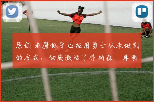 原创 老鹰似乎已经用勇士从未做到的方式,彻底激活了乔纳森・库明加