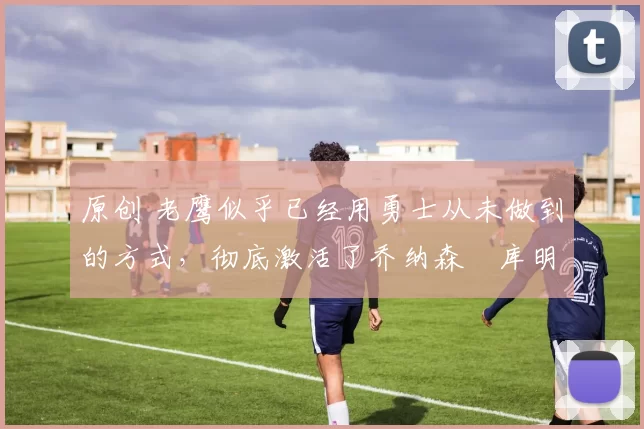 原创 老鹰似乎已经用勇士从未做到的方式,彻底激活了乔纳森・库明加