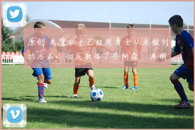 原创 老鹰似乎已经用勇士从未做到的方式,彻底激活了乔纳森・库明加