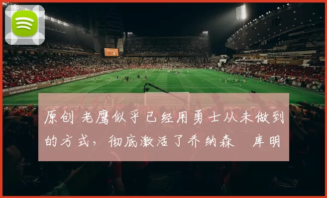 原创 老鹰似乎已经用勇士从未做到的方式，彻底激活了乔纳森・库明加