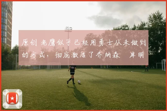 原创 老鹰似乎已经用勇士从未做到的方式,彻底激活了乔纳森・库明加