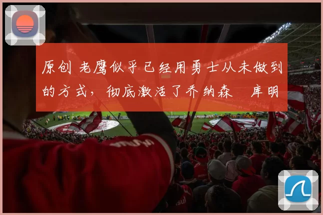 原创 老鹰似乎已经用勇士从未做到的方式,彻底激活了乔纳森・库明加