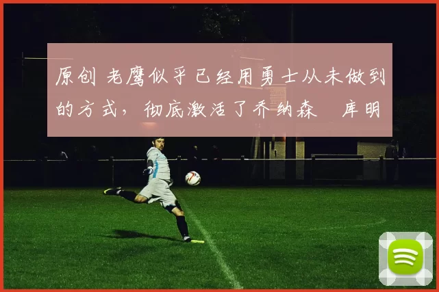 原创 老鹰似乎已经用勇士从未做到的方式,彻底激活了乔纳森・库明加