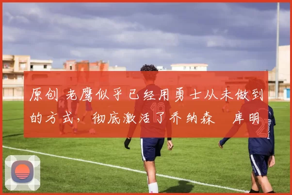 原创 老鹰似乎已经用勇士从未做到的方式,彻底激活了乔纳森・库明加