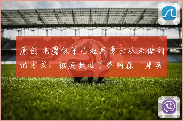 原创 老鹰似乎已经用勇士从未做到的方式,彻底激活了乔纳森・库明加