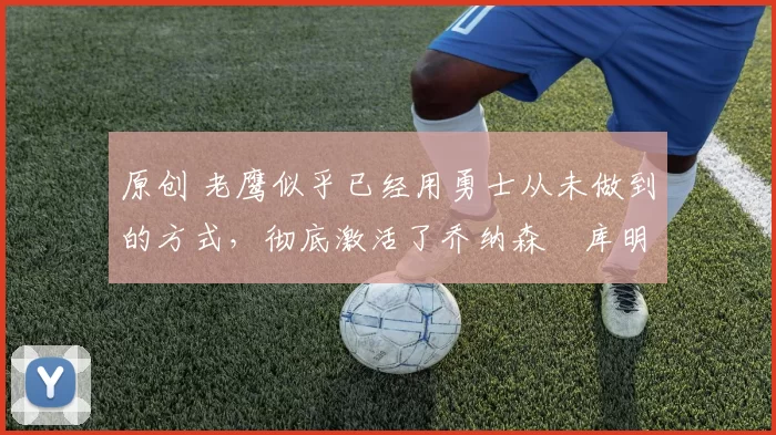 原创 老鹰似乎已经用勇士从未做到的方式，彻底激活了乔纳森・库明加