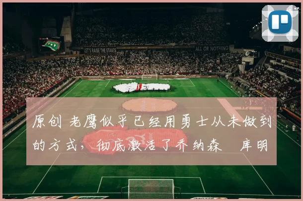 原创 老鹰似乎已经用勇士从未做到的方式，彻底激活了乔纳森・库明加