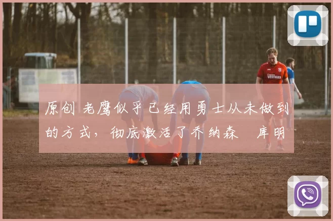 原创 老鹰似乎已经用勇士从未做到的方式,彻底激活了乔纳森・库明加