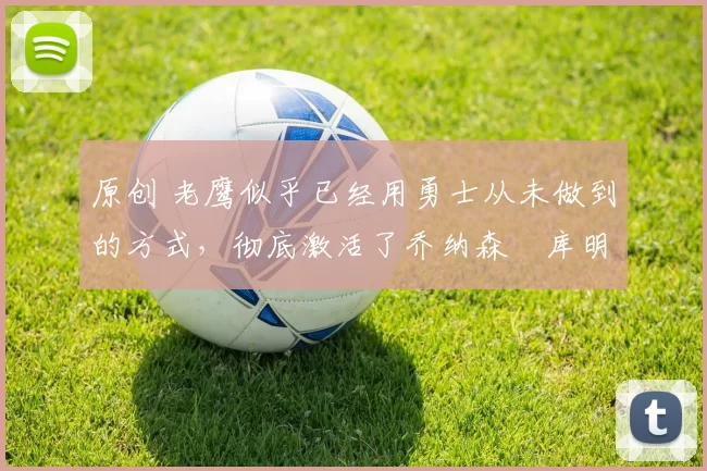 原创 老鹰似乎已经用勇士从未做到的方式，彻底激活了乔纳森・库明加