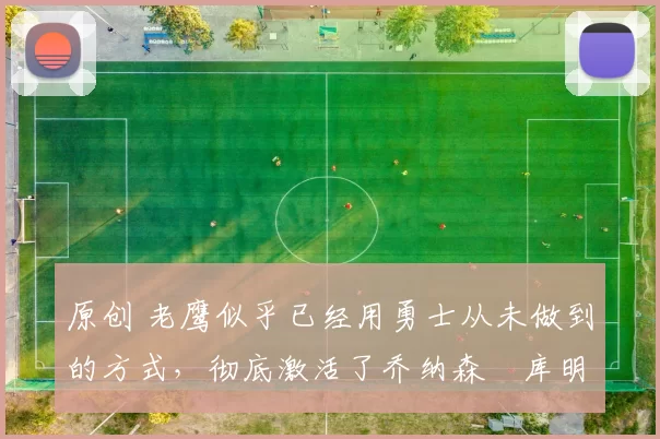 原创 老鹰似乎已经用勇士从未做到的方式，彻底激活了乔纳森・库明加