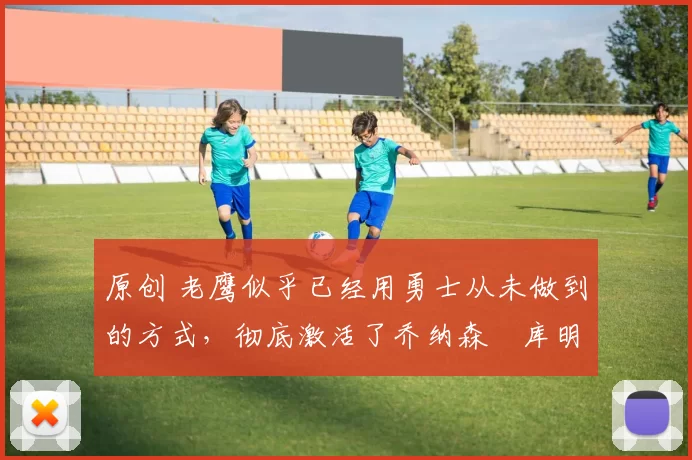 原创 老鹰似乎已经用勇士从未做到的方式，彻底激活了乔纳森・库明加