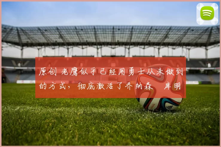 原创 老鹰似乎已经用勇士从未做到的方式,彻底激活了乔纳森・库明加