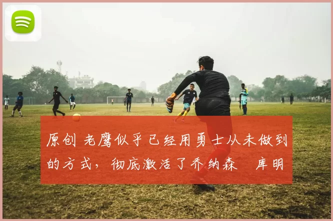 原创 老鹰似乎已经用勇士从未做到的方式,彻底激活了乔纳森・库明加