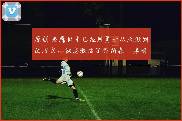 原创 老鹰似乎已经用勇士从未做到的方式,彻底激活了乔纳森・库明加