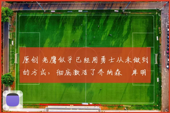 原创 老鹰似乎已经用勇士从未做到的方式，彻底激活了乔纳森・库明加