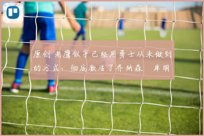 原创 老鹰似乎已经用勇士从未做到的方式,彻底激活了乔纳森・库明加