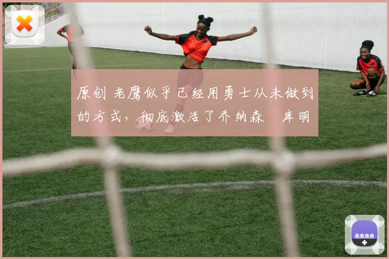 原创 老鹰似乎已经用勇士从未做到的方式，彻底激活了乔纳森・库明加