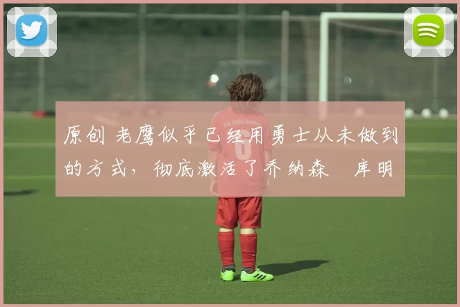 原创 老鹰似乎已经用勇士从未做到的方式，彻底激活了乔纳森・库明加