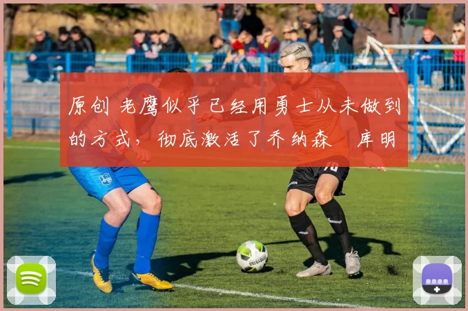 原创 老鹰似乎已经用勇士从未做到的方式,彻底激活了乔纳森・库明加