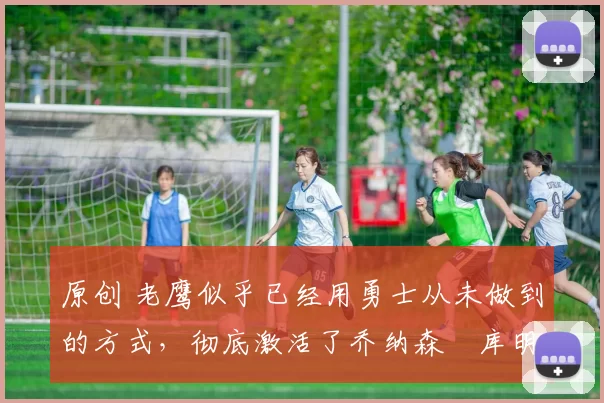 原创 老鹰似乎已经用勇士从未做到的方式，彻底激活了乔纳森・库明加