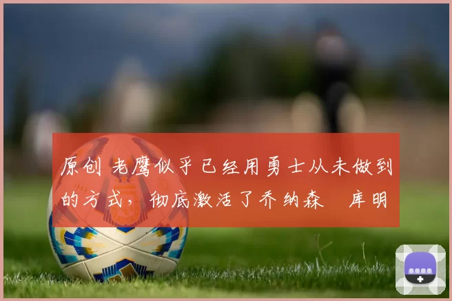 原创 老鹰似乎已经用勇士从未做到的方式，彻底激活了乔纳森・库明加