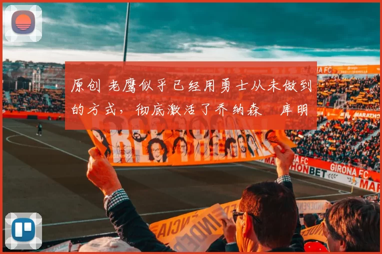 原创 老鹰似乎已经用勇士从未做到的方式,彻底激活了乔纳森・库明加